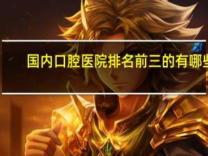 国内口腔医院排名前三的有哪些?年度口碑榜单|上海七星口腔门诊部+苏陵牙贝佳口腔诊所