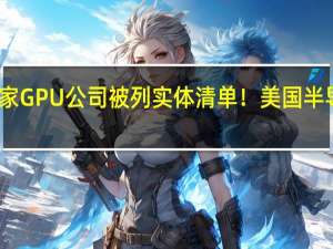 国内多家GPU公司被列实体清单！美国半导体协会抨击：破坏生态