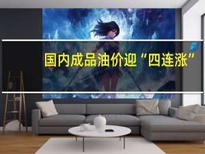 国内成品油价迎“四连涨”