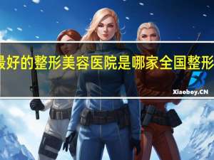 国内最好的整形美容医院是哪家 全国整形医院哪家好