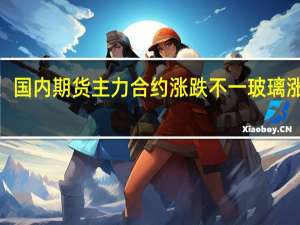 国内期货主力合约涨跌不一 玻璃涨超5%