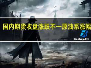 国内期货收盘涨跌不一 原油系涨幅居前