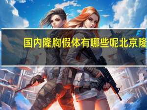 国内隆胸假体有哪些呢 北京隆胸假体材料五花八门该如何选择