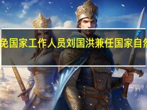 国务院任免国家工作人员 刘国洪兼任国家自然资源副总督察