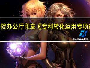 国务院办公厅印发《专利转化运用专项行动方案（2023－2025年）》