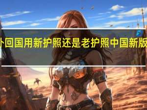 国外回国用新护照还是老护照 中国新版护照图片