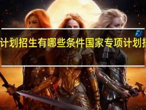 国家专项计划招生有哪些条件国家专项计划招生有哪些学校