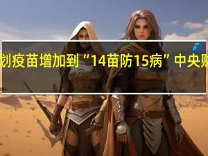 国家免费提供免疫规划疫苗增加到“14苗防15病”中央财政每年专项投入超30亿元