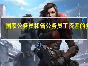 国家公务员和省公务员工资差的多吗
