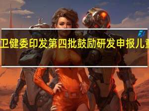 国家卫健委印发第四批鼓励研发申报儿童药品清单