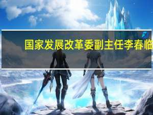 国家发展改革委副主任李春临：完善绿色低碳发展政策体系