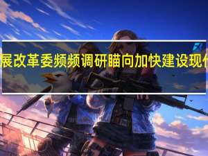 国家发展改革委频频调研 瞄向加快建设现代化产业体系