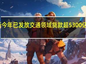 国家开发银行今年已发放交通领域贷款超5300亿元 到底什么情况嘞