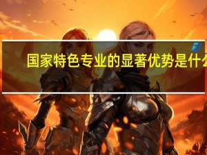 国家特色专业的显著优势是什么