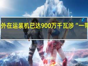 国家电投境外在运装机已达900万千瓦 涉“一带一路”国家38个