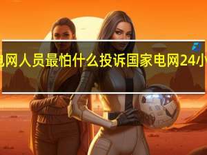 国家电网人员最怕什么投诉 国家电网24小时人工电话