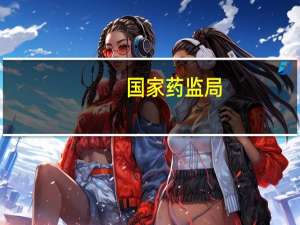 国家药监局：要下更大力气纵深推进药品安全巩固提升行动