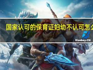 国家认可的保育证妇幼不认可怎么办