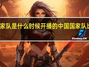 国家队是什么时候开播的 中国国家队比赛时间