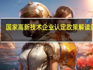 国家高新技术企业认定政策解读问答（国家高新技术企业认定需要什么条件）