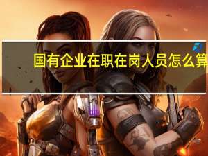 国有企业在职在岗人员怎么算（国有企事业单位在职人员是指）
