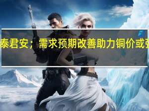 国泰君安；需求预期改善助力 铜价或强势上行