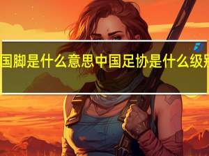 国脚是什么意思 中国足协是什么级别单位