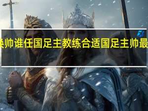 国足换帅谁任国足主教练合适 国足主帅最佳人选浮现