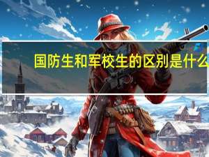 国防生和军校生的区别是什么