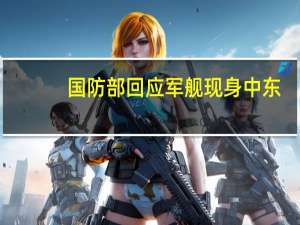 国防部回应军舰现身中东：系护航编队 与地区局势无关