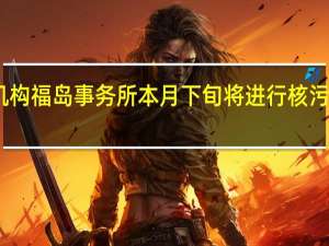 国际原子能机构福岛事务所本月下旬将进行核污染水排海检查准备