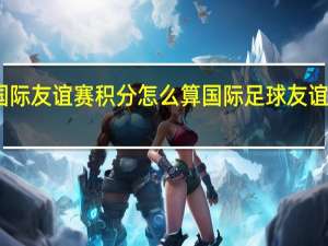 国际友谊赛积分怎么算 国际足球友谊赛结果