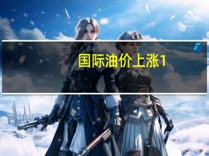 国际油价上涨1.5%WTI原油期货报76.88美元/桶布伦特原油期货报81.24美元/桶