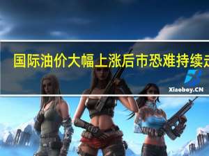 国际油价大幅上涨 后市恐难持续走高