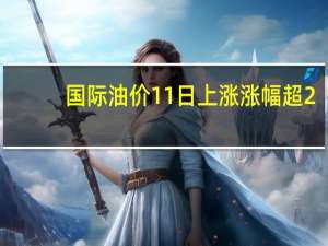 国际油价11日上涨 涨幅超2%，创近期新高