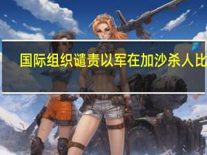 国际组织谴责以军在加沙杀人比赛，阻碍人道主义救援