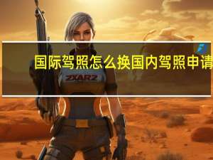 国际驾照怎么换国内驾照申请（国际驾照怎么换国内驾照）