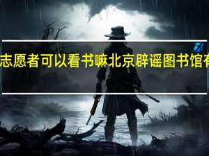 图书馆志愿者可以看书嘛 北京辟谣图书馆有偿招志愿者