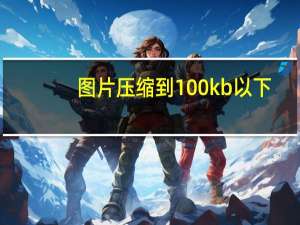 图片压缩到100kb以下（图片压缩到100kb）