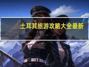 土耳其旅游攻略大全最新（土耳其旅游攻略大全）