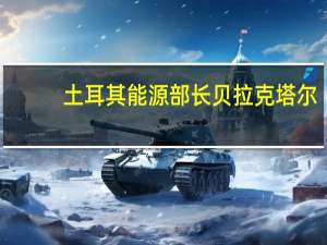 土耳其能源部长贝拉克塔尔：石油是否开始运输取决于伊拉克从周三开始土耳其-伊拉克输油管道已准备好投入运营
