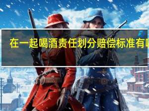 在一起喝酒责任划分赔偿标准有哪些