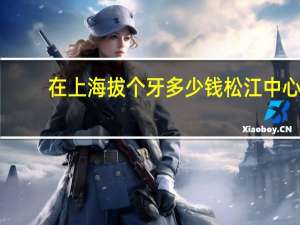 在上海拔个牙多少钱 松江中心医院拔牙大概多少钱