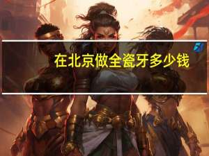 在北京做全瓷牙多少钱，牙套进口全瓷的多少钱有哪些好的推荐