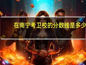 在南宁考卫校的分数线是多少