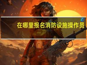 在哪里报名消防设施操作员