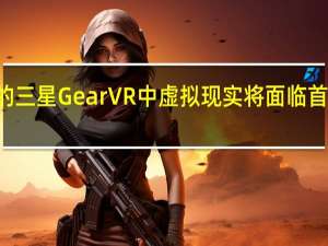 在售价99美元的三星Gear VR中 虚拟现实将面临首次重大的消费者测试