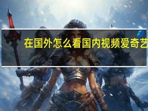 在国外怎么看国内视频爱奇艺（在国外怎么看国内视频）