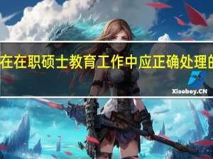 在在职硕士教育工作中应正确处理的问题