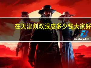 在天津割双眼皮多少钱 大家好，我想知道这个天津割双眼皮的价格谢谢